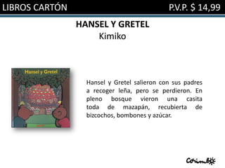 LIBROS CARTÓN                                P.V.P. $ 14,99
                HANSEL Y GRETEL
                    Kimiko



                  Hansel y Gretel salieron con sus padres
                  a recoger leña, pero se perdieron. En
                  pleno bosque vieron una casita
                  toda de mazapán, recubierta de
                  bizcochos, bombones y azúcar.
 