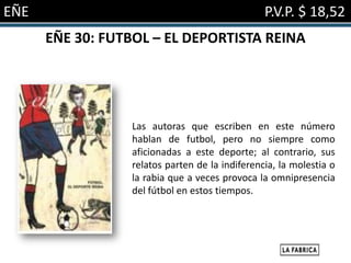 EÑE                                             P.V.P. $ 18,52
      EÑE 30: FUTBOL – EL DEPORTISTA REINA




                 Las autoras que escriben en este número
                 hablan de futbol, pero no siempre como
                 aficionadas a este deporte; al contrario, sus
                 relatos parten de la indiferencia, la molestia o
                 la rabia que a veces provoca la omnipresencia
                 del fútbol en estos tiempos.
 