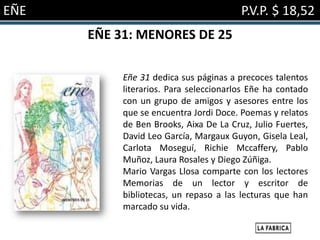 EÑE                                     P.V.P. $ 18,52
      EÑE 31: MENORES DE 25

           Eñe 31 dedica sus páginas a precoces talentos
           literarios. Para seleccionarlos Eñe ha contado
           con un grupo de amigos y asesores entre los
           que se encuentra Jordi Doce. Poemas y relatos
           de Ben Brooks, Aixa De La Cruz, Julio Fuertes,
           David Leo García, Margaux Guyon, Gisela Leal,
           Carlota Moseguí, Richie Mccaffery, Pablo
           Muñoz, Laura Rosales y Diego Zúñiga.
           Mario Vargas Llosa comparte con los lectores
           Memorias de un lector y escritor de
           bibliotecas, un repaso a las lecturas que han
           marcado su vida.
 