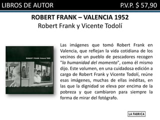 LIBROS DE AUTOR                                 P.V.P. $ 57,90
        ROBERT FRANK – VALENCIA 1952
          Robert Frank y Vicente Todolí

                  Las imágenes que tomó Robert Frank en
                  Valencia, que reflejan la vida cotidiana de los
                  vecinos de un pueblo de pescadores recogen
                  "la humanidad del momento", como él mismo
                  dijo. Este volumen, en una cuidadosa edición a
                  cargo de Robert Frank y Vicente Todolí, reúne
                  esas imágenes, muchas de ellas inéditas, en
                  las que la dignidad se eleva por encima de la
                  pobreza y que cambiaron para siempre la
                  forma de mirar del fotógrafo.
 