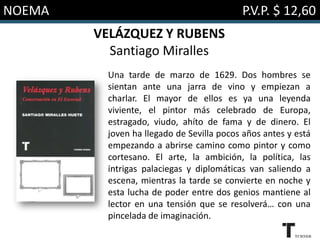 NOEMA P.V.P. $ 12,60
VELÁZQUEZ Y RUBENS
Santiago Miralles
Una tarde de marzo de 1629. Dos hombres se
sientan ante una jarra de vino y empiezan a
charlar. El mayor de ellos es ya una leyenda
viviente, el pintor más celebrado de Europa,
estragado, viudo, ahíto de fama y de dinero. El
joven ha llegado de Sevilla pocos años antes y está
empezando a abrirse camino como pintor y como
cortesano. El arte, la ambición, la política, las
intrigas palaciegas y diplomáticas van saliendo a
escena, mientras la tarde se convierte en noche y
esta lucha de poder entre dos genios mantiene al
lector en una tensión que se resolverá… con una
pincelada de imaginación.
 