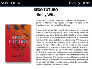SEXOLOGIA P.V.P. $ 18.95
SEXO FUTURO
Emily Witt
Pornografía, poliamor, subculturas sexuales de vanguardia…
gracias a internet y las nuevas tecnologías el sexo se ha
diversificado más allá de las filias clásicas.
El amor se ha convertido en un fenómeno raro, en el que las
fórmulas conocidas de pareja y familia tradicional parecen no
satisfacer a gran parte de la sociedad, y la oferta sexual, ligada
a lo económico o completamente amateur, se ha ampliado
enormemente. La periodista neoyorkina Emily Witt explora a
través de una serie de artículos las actitudes sexuales de
nuestro tiempo internándose en la jungla de las nuevas
posibilidades con una mezcla de extrañeza, ridiculez y belleza.
Opta por narrarlo todo de un modo abierto y honesto; pero
sin descuidar nunca que, tras la aparente accesibilidad de todo
este nuevo universo, se esconde una realidad complicada y no
siempre placentera. Witt cumple su cometido como periodista
a base de rigor, curiosidad y un ánimo inflexible, internándose
en las webs de citas y en los grandes sites de pornografía,
siempre dispuesta a dejarse sorprender.
 