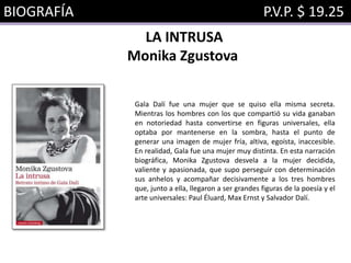 BIOGRAFÍA P.V.P. $ 19.25
LA INTRUSA
Monika Zgustova
Gala Dalí fue una mujer que se quiso ella misma secreta.
Mientras los hombres con los que compartió su vida ganaban
en notoriedad hasta convertirse en figuras universales, ella
optaba por mantenerse en la sombra, hasta el punto de
generar una imagen de mujer fría, altiva, egoísta, inaccesible.
En realidad, Gala fue una mujer muy distinta. En esta narración
biográfica, Monika Zgustova desvela a la mujer decidida,
valiente y apasionada, que supo perseguir con determinación
sus anhelos y acompañar decisivamente a los tres hombres
que, junto a ella, llegaron a ser grandes figuras de la poesía y el
arte universales: Paul Éluard, Max Ernst y Salvador Dalí.
 