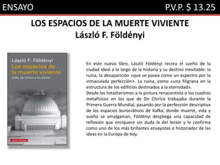 ENSAYO P.V.P. $ 13.25
LOS ESPACIOS DE LA MUERTE VIVIENTE
László F. Földényi
En este nuevo libro, László Földényi recrea el sueño de la
ciudad ideal a lo largo de la historia y su destino inevitable: la
ruina, la desaparición «que se pasea como un espectro por la
inmaculada perfección». La ruina, como «una filigrana en la
estructura de los edificios destinados a la eternidad».
Desde los totalitarismos a la pintura renacentista o los cuadros
metafísicos en los que de De Chirico trabajaba durante la
Primera Guerra Mundial, pasando por la perfección descriptiva
de los espacios burocráticos de Kafka, donde muerte, vida y
sueño se amalgaman, Földényi despliega una capacidad de
reflexión que enriquece sin duda la del lector y le confirma
como uno de los más brillantes ensayistas e historiador de las
ideas en la Europa de hoy.
 