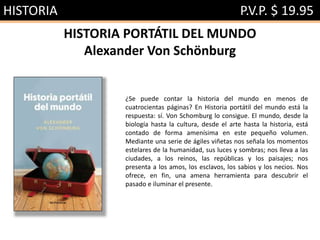 HISTORIA P.V.P. $ 19.95
HISTORIA PORTÁTIL DEL MUNDO
Alexander Von Schönburg
¿Se puede contar la historia del mundo en menos de
cuatrocientas páginas? En Historia portátil del mundo está la
respuesta: sí. Von Schomburg lo consigue. El mundo, desde la
biología hasta la cultura, desde el arte hasta la historia, está
contado de forma amenísima en este pequeño volumen.
Mediante una serie de ágiles viñetas nos señala los momentos
estelares de la humanidad, sus luces y sombras; nos lleva a las
ciudades, a los reinos, las repúblicas y los paisajes; nos
presenta a los amos, los esclavos, los sabios y los necios. Nos
ofrece, en fin, una amena herramienta para descubrir el
pasado e iluminar el presente.
 