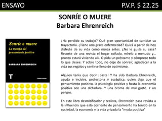 ENSAYO P.V.P. $ 22.25
SONRÍE O MUERE
Barbara Ehrenreich
¿Ha perdido su trabajo? Qué gran oportunidad de cambiar su
trayectoria. ¿Tiene una grave enfermedad? Quizá a partir de hoy
disfrute de su vida como nunca antes. ¿No le gusta su casa?
Recorte de una revista el hogar soñado, mírelo a menudo y…
pronto estará viviendo allí. O pida un préstamo y cómprese todo
lo que desee. Y sobre todo, no deje de sonreír, agradecer a la
vida sus regalos y sentirse lleno de optimismo.
Alguien tenía que decir ¡basta! Y ha sido Barbara Ehrenreich,
aguda e incisiva, protestona y escéptica, quien diga que el
pensamiento positivo, la psicología positiva y hasta la economía
positiva son una dictadura. Y una broma de mal gusto. Y un
peligro.
En este libro desmitificador y realista, Ehrenreich pasa revista a
la influencia que esta corriente de pensamiento ha tenido en la
sociedad, la economía y la vida privada la “moda positiva”
 