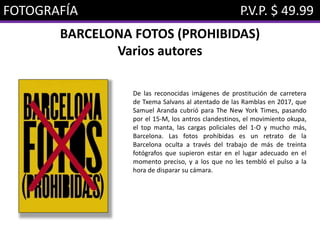 FOTOGRAFÍA P.V.P. $ 49.99
BARCELONA FOTOS (PROHIBIDAS)
Varios autores
De las reconocidas imágenes de prostitución de carretera
de Txema Salvans al atentado de las Ramblas en 2017, que
Samuel Aranda cubrió para The New York Times, pasando
por el 15-M, los antros clandestinos, el movimiento okupa,
el top manta, las cargas policiales del 1-O y mucho más,
Barcelona. Las fotos prohibidas es un retrato de la
Barcelona oculta a través del trabajo de más de treinta
fotógrafos que supieron estar en el lugar adecuado en el
momento preciso, y a los que no les tembló el pulso a la
hora de disparar su cámara.
 