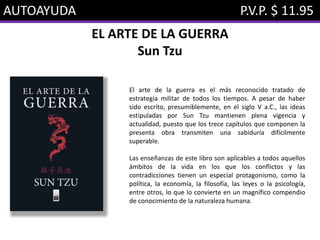 AUTOAYUDA P.V.P. $ 11.95
EL ARTE DE LA GUERRA
Sun Tzu
El arte de la guerra es el más reconocido tratado de
estrategia militar de todos los tiempos. A pesar de haber
sido escrito, presumiblemente, en el siglo V a.C., las ideas
estipuladas por Sun Tzu mantienen plena vigencia y
actualidad, puesto que los trece capítulos que componen la
presenta obra transmiten una sabiduría difícilmente
superable.
Las enseñanzas de este libro son aplicables a todos aquellos
ámbitos de la vida en los que los conflictos y las
contradicciones tienen un especial protagonismo, como la
política, la economía, la filosofía, las leyes o la psicología,
entre otros, lo que lo convierte en un magnífico compendio
de conocimiento de la naturaleza humana.
 
