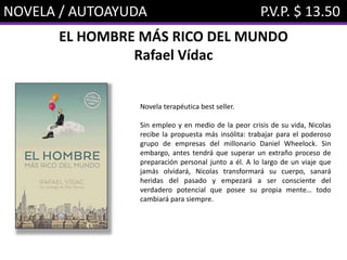 NOVELA / AUTOAYUDA P.V.P. $ 13.50
EL HOMBRE MÁS RICO DEL MUNDO
Rafael Vídac
Novela terapéutica best seller.
Sin empleo y en medio de la peor crisis de su vida, Nicolas
recibe la propuesta más insólita: trabajar para el poderoso
grupo de empresas del millonario Daniel Wheelock. Sin
embargo, antes tendrá que superar un extraño proceso de
preparación personal junto a él. A lo largo de un viaje que
jamás olvidará, Nicolas transformará su cuerpo, sanará
heridas del pasado y empezará a ser consciente del
verdadero potencial que posee su propia mente… todo
cambiará para siempre.
 