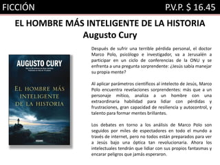 FICCIÓN P.V.P. $ 16.45
EL HOMBRE MÁS INTELIGENTE DE LA HISTORIA
Augusto Cury
Después de sufrir una terrible pérdida personal, el doctor
Marco Polo, psicólogo e investigador, va a Jerusalén a
participar en un ciclo de conferencias de la ONU y se
enfrenta a una pregunta sorprendente: ¿Jesús sabía manejar
su propia mente?
Al aplicar parámetros científicos al intelecto de Jesús, Marco
Polo encuentra revelaciones sorprendentes: más que a un
personaje mítico, analiza a un hombre con una
extraordinaria habilidad para lidiar con pérdidas y
frustraciones, gran capacidad de resiliencia y autocontrol, y
talento para formar mentes brillantes.
Los debates en torno a los análisis de Marco Polo son
seguidos por miles de espectadores en todo el mundo a
través de internet, pero no todos están preparados para ver
a Jesús bajo una óptica tan revolucionaria. Ahora los
intelectuales tendrán que lidiar con sus propios fantasmas y
encarar peligros que jamás esperaron.
 