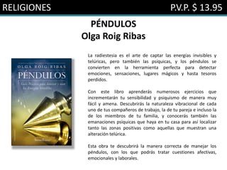 RELIGIONES P.V.P. $ 13.95
PÉNDULOS
Olga Roig Ribas
La radiestesia es el arte de captar las energías invisibles y
telúricas, pero también las psíquicas, y los péndulos se
convierten en la herramienta perfecta para detectar
emociones, sensaciones, lugares mágicos y hasta tesoros
perdidos.
Con este libro aprenderás numerosos ejercicios que
incrementarán tu sensibilidad y psiquismo de manera muy
fácil y amena. Descubrirás la naturaleza vibracional de cada
uno de tus compañeros de trabajo, la de tu pareja e incluso la
de los miembros de tu familia, y conocerás también las
emanaciones psíquicas que haya en tu casa para así localizar
tanto las zonas positivas como aquellas que muestran una
alteración telúrica.
Esta obra te descubrirá la manera correcta de manejar los
péndulos, con los que podrás tratar cuestiones afectivas,
emocionales y laborales.
 
