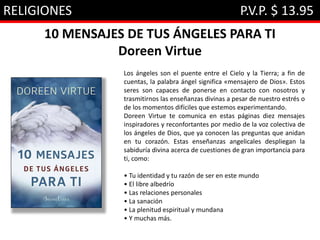 RELIGIONES P.V.P. $ 13.95
10 MENSAJES DE TUS ÁNGELES PARA TI
Doreen Virtue
Los ángeles son el puente entre el Cielo y la Tierra; a fin de
cuentas, la palabra ángel significa «mensajero de Dios». Estos
seres son capaces de ponerse en contacto con nosotros y
trasmitirnos las enseñanzas divinas a pesar de nuestro estrés o
de los momentos difíciles que estemos experimentando.
Doreen Virtue te comunica en estas páginas diez mensajes
inspiradores y reconfortantes por medio de la voz colectiva de
los ángeles de Dios, que ya conocen las preguntas que anidan
en tu corazón. Estas enseñanzas angelicales despliegan la
sabiduría divina acerca de cuestiones de gran importancia para
ti, como:
• Tu identidad y tu razón de ser en este mundo
• El libre albedrío
• Las relaciones personales
• La sanación
• La plenitud espiritual y mundana
• Y muchas más.
 