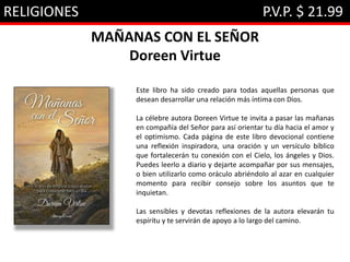 RELIGIONES P.V.P. $ 21.99
MAÑANAS CON EL SEÑOR
Doreen Virtue
Este libro ha sido creado para todas aquellas personas que
desean desarrollar una relación más íntima con Dios.
La célebre autora Doreen Virtue te invita a pasar las mañanas
en compañía del Señor para así orientar tu día hacia el amor y
el optimismo. Cada página de este libro devocional contiene
una reflexión inspiradora, una oración y un versículo bíblico
que fortalecerán tu conexión con el Cielo, los ángeles y Dios.
Puedes leerlo a diario y dejarte acompañar por sus mensajes,
o bien utilizarlo como oráculo abriéndolo al azar en cualquier
momento para recibir consejo sobre los asuntos que te
inquietan.
Las sensibles y devotas reflexiones de la autora elevarán tu
espíritu y te servirán de apoyo a lo largo del camino.
 