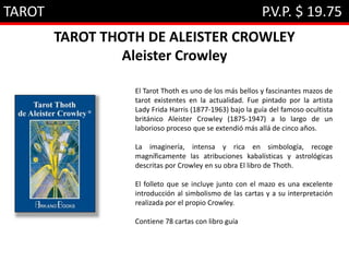 TAROT P.V.P. $ 19.75
TAROT THOTH DE ALEISTER CROWLEY
Aleister Crowley
El Tarot Thoth es uno de los más bellos y fascinantes mazos de
tarot existentes en la actualidad. Fue pintado por la artista
Lady Frida Harris (1877-1963) bajo la guía del famoso ocultista
británico Aleister Crowley (1875-1947) a lo largo de un
laborioso proceso que se extendió más allá de cinco años.
La imaginería, intensa y rica en simbología, recoge
magníficamente las atribuciones kabalísticas y astrológicas
descritas por Crowley en su obra El libro de Thoth.
El folleto que se incluye junto con el mazo es una excelente
introducción al simbolismo de las cartas y a su interpretación
realizada por el propio Crowley.
Contiene 78 cartas con libro guía
 