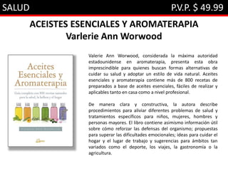 SALUD P.V.P. $ 49.99
ACEISTES ESENCIALES Y AROMATERAPIA
Varlerie Ann Worwood
Valerie Ann Worwood, considerada la máxima autoridad
estadounidense en aromaterapia, presenta esta obra
imprescindible para quienes buscan formas alternativas de
cuidar su salud y adoptar un estilo de vida natural. Aceites
esenciales y aromaterapia contiene más de 800 recetas de
preparados a base de aceites esenciales, fáciles de realizar y
aplicables tanto en casa como a nivel profesional.
De manera clara y constructiva, la autora describe
procedimientos para aliviar diferentes problemas de salud y
tratamientos específicos para niños, mujeres, hombres y
personas mayores. El libro contiene asimismo información útil
sobre cómo reforzar las defensas del organismo; propuestas
para superar las dificultades emocionales; ideas para cuidar el
hogar y el lugar de trabajo y sugerencias para ámbitos tan
variados como el deporte, los viajes, la gastronomía o la
agricultura.
 