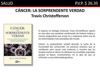 SALUD P.V.P. $ 26.35
CÁNCER: LA SORPRENDENTE VERDAD
Travis Christofferson
El experto en biología molecular Travis Christofferson aporta
en esta obra una excelente combinación de historia médica y
ciencia vanguardista que arroja luz y esperanza sobre una de
las enfermedades más extendidas del mundo.
Cáncer: la sorprendente verdad describe la lucha de la
humanidad por comprender los procesos celulares que se
confabulan para causar este trastorno, y muestra que las
terapias contra el cáncer no obtienen los resultados esperados
porque se basan, erróneamente, en la idea de que se
enfrentan a una enfermedad genética.
 