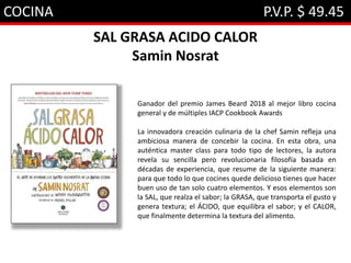 COCINA P.V.P. $ 49.45
SAL GRASA ACIDO CALOR
Samin Nosrat
Ganador del premio James Beard 2018 al mejor libro cocina
general y de múltiples IACP Cookbook Awards
La innovadora creación culinaria de la chef Samin refleja una
ambiciosa manera de concebir la cocina. En esta obra, una
auténtica master class para todo tipo de lectores, la autora
revela su sencilla pero revolucionaria filosofía basada en
décadas de experiencia, que resume de la siguiente manera:
para que todo lo que cocines quede delicioso tienes que hacer
buen uso de tan solo cuatro elementos. Y esos elementos son
la SAL, que realza el sabor; la GRASA, que transporta el gusto y
genera textura; el ÁCIDO, que equilibra el sabor; y el CALOR,
que finalmente determina la textura del alimento.
 