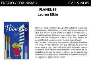 ENSAYO / FEMINISMO P.V.P. $ 24.85
FLANEUSE
Lauren Elkin
El flâneur nació en el París del siglo XIX. Su hábitat natural son
los boulevards de la ciudad. «Las multitudes son su dominio, al
igual que el aire es del pájaro y el agua es de los peces»,
escribió Baudelaire. El flâneur es un hombre que no participa
en la multitud, sino que la observa. «Una ostra central de
perceptibilidad, un ojo enorme», escribió Virginia Woolf.
Pero entonces, ¿qué sería una flâneuse? La versión femenina
del flâneur no solo observa, sino que participa. Su presencia
en un espacio que tradicionalmente no le pertenece supone
un desafío. Elkin hace un recorrido literal y metafórico de las
ciudades en las que ha vivido, y, a través de sus paseos, nos
descubre una nueva mirada y reivindica la experiencia singular
que constituye pasear siendo mujer.
 