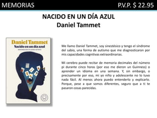MEMORIAS P.V.P. $ 22.95
NACIDO EN UN DÍA AZUL
Daniel Tammet
Me llamo Daniel Tammet, soy sinestésico y tengo el síndrome
del sabio, una forma de autismo que me diagnosticaron por
mis capacidades cognitivas extraordinarias.
Mi cerebro puede recitar de memoria decimales del número
pi durante cinco horas (por eso me dieron un Guinness) o
aprender un idioma en una semana. Y, sin embargo, o
precisamente por eso, mi yo niño y adolescente no lo tuvo
nada fácil. Al menos ahora puedo entenderlo y explicarlo.
Porque, pese a que somos diferentes, seguro que a ti te
pasaron cosas parecidas.
 