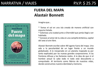 NARRATIVA / VIAJES P.V.P. $ 25.75
FUERA DEL MAPA
Alastair Bonnett
Imagina que…
* Tomas el sol en una isla creada de manera artificial con
espuma helada.
* Colonizas una ciudad junto a Chernóbil que jamás llegó a ser
habitada.
* Conoces al amor de tu vida en una campiña británica, capital
del sexo al aire libre.
Alastair Bonnett escribe sobre 48 lugares fuera del mapa. Una
oda a la peculiaridad de un lugar frente a un mundo
globalizado. A lo inesperado en un planeta mapeado (y por
tanto explicado) por las nuevas grandes corporaciones. A las
fronteras difusas y las fantasías reales. A la idea de que ni el
hombre actual lo sabe todo ni todo está descubierto y
conquistado. Al territorio como fábrica de nuestras vidas,
donde construimos nuestra identidad y memoria.
 