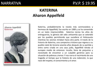 NARRATIVA P.V.P. $ 19.95
KATERINA
Aharon Appelfeld
Katerina, probablemente la novela más conmovedora y
hermosa de Appelfeld, fue escrita en 1989 y se ha convertido
en un texto imprescindible. Katerina recrea los años de
entreguerras, la génesis del odio antisemita que se extendió
por los pueblos permitiendo que sucediera el Holocausto
mientras los vecinos miraban hacia otra parte. A través de la
historia de Katerina, una campesina cristiana que regresa a su
pueblo natal de Ucrania sesenta años después de su partida y
entra como criada en una casa judía, Appelfeld retrata al
europeo medio de entonces: inculto, lleno de prejuicios y
necesitado de encontrar a un culpable genérico para su
situación de pobreza y temor. Y nos narra el nacimiento de una
tragedia al tiempo que la historia de una redención, la que
nace del respeto, el conocimiento y el amor.
 