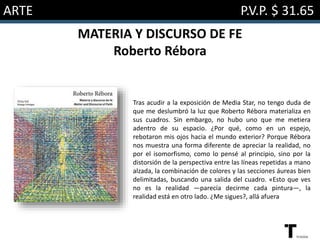 ARTE P.V.P. $ 31.65
MATERIA Y DISCURSO DE FE
Roberto Rébora
Tras acudir a la exposición de Media Star, no tengo duda de
que me deslumbró la luz que Roberto Rébora materializa en
sus cuadros. Sin embargo, no hubo uno que me metiera
adentro de su espacio. ¿Por qué, como en un espejo,
rebotaron mis ojos hacia el mundo exterior? Porque Rébora
nos muestra una forma diferente de apreciar la realidad, no
por el isomorfismo, como lo pensé al principio, sino por la
distorsión de la perspectiva entre las líneas repetidas a mano
alzada, la combinación de colores y las secciones áureas bien
delimitadas, buscando una salida del cuadro. «Esto que ves
no es la realidad ―parecía decirme cada pintura―, la
realidad está en otro lado. ¿Me sigues?, allá afuera
 