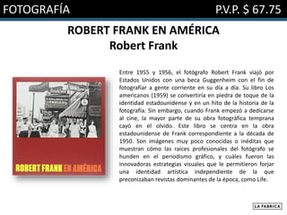 FOTOGRAFÍA P.V.P. $ 67.75
ROBERT FRANK EN AMÉRICA
Robert Frank
Entre 1955 y 1956, el fotógrafo Robert Frank viajó por
Estados Unidos con una beca Guggenheim con el fin de
fotografiar a gente corriente en su día a día. Su libro Los
americanos (1959) se convertiría en piedra de toque de la
identidad estadounidense y en un hito de la historia de la
fotografía. Sin embargo, cuando Frank empezó a dedicarse
al cine, la mayor parte de su obra fotográfica temprana
cayó en el olvido. Este libro se centra en la obra
estadounidense de Frank correspondiente a la década de
1950. Son imágenes muy poco conocidas o inéditas que
muestran cómo las raíces profesionales del fotógrafo se
hunden en el periodismo gráfico, y cuáles fueron las
innovadoras estrategias visuales que le permitieron forjar
una identidad artística independiente de la que
preconizaban revistas dominantes de la época, como Life.
 