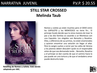 NARRATIVA JUVENIL P.V.P. $ 20.55
STILL STAR CROSSED
Melinda Taub
Romeo y Julieta ya están muertos pero el ODIO entre
los CAPULETO y los MONTESCO no tiene fin… El
príncipe Escalo decide que la única manera de traer la
paz a las dos familias es casando a un Montesco con
una Capuleto. Los elegidos son Benvolio y Rosalina.
Ellos, a diferencia de sus primos, no están enamorados
y quieren encontrar una solución sin llegar al altar.
Pero la sangre vuelve a correr por las calles de Verona
y los jóvenes deben descubrir quién es el responsable
antes de que sea demasiado tarde... Benvolio, Rosalina
y el príncipe se dan cuenta de que el camino hacia la
paz puede ser una tortura y de que el verdadero amor
puede destruirlo todo
Retelling de Romeo y Julieta. Está siendo
adaptada por ABC.
 