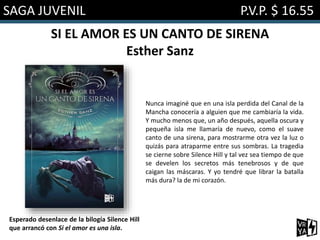 SAGA JUVENIL P.V.P. $ 16.55
SI EL AMOR ES UN CANTO DE SIRENA
Esther Sanz
Nunca imaginé que en una isla perdida del Canal de la
Mancha conocería a alguien que me cambiaría la vida.
Y mucho menos que, un año después, aquella oscura y
pequeña isla me llamaría de nuevo, como el suave
canto de una sirena, para mostrarme otra vez la luz o
quizás para atraparme entre sus sombras. La tragedia
se cierne sobre Silence Hill y tal vez sea tiempo de que
se develen los secretos más tenebrosos y de que
caigan las máscaras. Y yo tendré que librar la batalla
más dura? la de mi corazón.
Esperado desenlace de la bilogía Silence Hill
que arrancó con Si el amor es una isla.
 