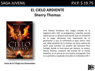 SAGA JUVENIL P.V.P. $ 19.75
EL CIELO ARDIENTE
Sherry Thomas
Una historia fantástica con magos situada en la
Inglaterra del s XIX. La protagonista, Lolanthe, pronto
sabrá que en su destino está escrito que se convertirá
en la maga elemental más importante de su
generación y que se enfrentará al peor tirano. Para
eso, debe aprender de su mentor, así como vestirse de
varón para transitar los pasillos del exclusivo Eton
College, donde se hará pasar por alumno. La autora,
Sherry Thomas, proviene del mundo de la novela
histórica, en el que ya es una autora consagrada. Esta
es su primera y esperada incursión en la literatura YA.?
Inicio de la Trilogía Los Elementales
 