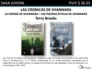 SAGA JUVENIL P.V.P. $ 26.25
LAS CRÓNICAS DE SHANNARA
LA ESPADA DE SHANNARA – LAS PIEDRAS ÉLFICAS DE SHANNARA
Terry Brooks
Con más de 25 millones de ejemplares vendidos en todo el mundo, Terry Brooks se ha confirmado
como el heredero de J. R. R. Tolkien. Ambientada en un mundo fantástico amenazado por el
surgimiento de un poder oscuro, La espada de Shannara ha sido adaptada a serie de televisión y es
transmitida por TNT y MTV.
 