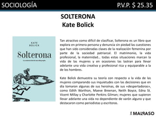 SOCIOLOGÍA P.V.P. $ 25.35
SOLTERONA
Kate Bolick
Tan atractivo como difícil de clasificar, Solterona es un libro que
explora en primera persona y denuncia sin piedad las cuestiones
que han sido consideradas claves de la realización femenina por
parte de la sociedad patriarcal. El matrimonio, la vida
profesional, la maternidad… todas estas situaciones marcan la
vida de las mujeres y en ocasiones las lastran para llevar
adelante una vida creativa y profesional rica y equiparable a la
de los hombres.
Kate Bolick demuestra su teoría con respecto a la vida de las
mujeres comparando sus inquietudes con las decisiones que en
día tomaron algunas de sus heroínas, de sus «despertadoras»,
como Edith Warthon, Maeve Breenan, Neith Boyce, Edna St.
Vicent Millay y Charlotte Perkins Gilman; mujeres que supieron
llevar adelante una vida no dependiente de varón alguno y que
destacaron como periodistas y escritoras.
 