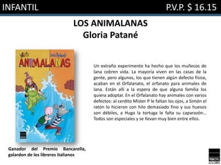 INFANTIL P.V.P. $ 16.15
LOS ANIMALANAS
Gloria Patané
Un extraño experimento ha hecho que los muñecos de
lana cobren vida. La mayoría viven en las casas de la
gente, pero algunos, los que tienen algún defecto físico,
acaban en el Orfalanato, el orfanato para animales de
lana. Están allí a la espera de que alguna familia los
quiera adoptar. En el Orfalanato hay animales con varios
defectos: al cerdito Míster P le faltan los ojos, a Simón el
ratón lo hicieron con hilo demasiado fino y sus huesos
son débiles, a Huga la tortuga le falta su caparazón…
Todos son especiales y se llevan muy bien entre ellos.
Ganador del Premio Bancarella,
galardon de los libreros italianos
 