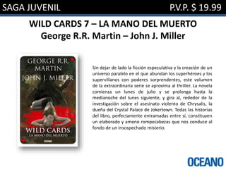 SAGA JUVENIL P.V.P. $ 19.99
WILD CARDS 7 – LA MANO DEL MUERTO
George R.R. Martin – John J. Miller
Sin dejar de lado la ficción especulativa y la creación de un
universo paralelo en el que abundan los superhéroes y los
supervillanos con poderes sorprendentes, este volumen
de la extraordinaria serie se aproxima al thriller. La novela
comienza un lunes de julio y se prolonga hasta la
medianoche del lunes siguiente, y gira al, rededor de la
investigación sobre el asesinato violento de Chrysalis, la
dueña del Crystal Palace de Jokertown. Todas las historias
del libro, perfectamente entramadas entre sí, constituyen
un elaborado y ameno rompecabezas que nos conduce al
fondo de un insospechado misterio.
 