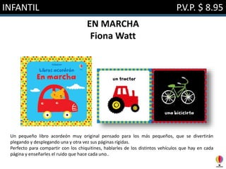 INFANTIL P.V.P. $ 8.95
EN MARCHA
Fiona Watt
Un pequeño libro acordeón muy original pensado para los más pequeños, que se divertirán
plegando y desplegando una y otra vez sus páginas rígidas.
Perfecto para compartir con los chiquitines, hablarles de los distintos vehículos que hay en cada
página y enseñarles el ruido que hace cada uno..
 