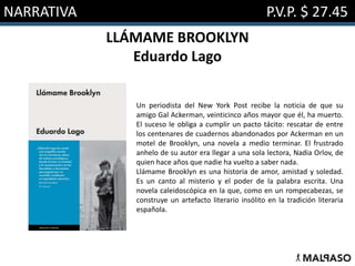 NARRATIVA P.V.P. $ 27.45
LLÁMAME BROOKLYN
Eduardo Lago
Un periodista del New York Post recibe la noticia de que su
amigo Gal Ackerman, veinticinco años mayor que él, ha muerto.
El suceso le obliga a cumplir un pacto tácito: rescatar de entre
los centenares de cuadernos abandonados por Ackerman en un
motel de Brooklyn, una novela a medio terminar. El frustrado
anhelo de su autor era llegar a una sola lectora, Nadia Orlov, de
quien hace años que nadie ha vuelto a saber nada.
Llámame Brooklyn es una historia de amor, amistad y soledad.
Es un canto al misterio y el poder de la palabra escrita. Una
novela caleidoscópica en la que, como en un rompecabezas, se
construye un artefacto literario insólito en la tradición literaria
española.
 