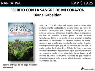 NARRATIVA P.V.P. $ 19.25
ESCRITO CON LA SANGRE DE MI CORAZÓN
Diana Gabaldon
Junio de 1778. El orden del mundo parece haber sido
profundamente trastocado. El ejército inglés se retira de
Filadelfia perseguido por George Washington, y por
primera vez desde el inicio de la contienda da la impresión
de que los rebeldes pueden ganar. En ese entorno
tumultuoso, Claire y su familia deben afrontar múltiples
trastornos y dificultades. El anterior marido de Claire,
Jamie, al que se daba por muerto, ha regresado y le exige
una explicación de por qué, en su ausencia, se casó con su
mejor amigo, lord John Grey. El hijo de éste, el noveno
conde de Ellesmere, descubre con igual estupefacción que
su verdadero padre es el resucitado Jamie Fraser, y el
sobrino de Jamie, Ian Murray, se entera de que su recién
descubierto primo se ha enamorado de la mujer con la que
él pretende casarse.
Octava entrega de la saga Forastera
(Outlander)
 