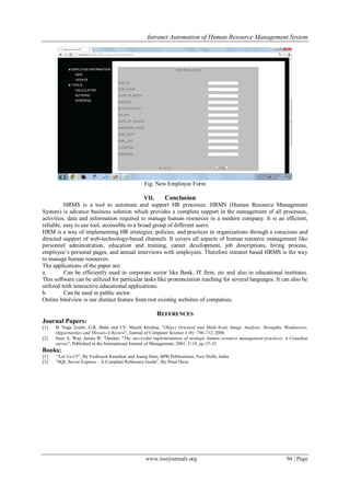 Intranet Automation of Human Resource Management System
www.iosrjournals.org 94 | Page
Fig. New Employee Form
VII. Conclusion
HRMS is a tool to automate and support HR processes. HRMS (Human Resource Management
System) is advance business solution which provides a complete support in the management of all processes,
activities, data and information required to manage human resources in a modern company. It is an efficient,
reliable, easy to use tool, accessible to a broad group of different users.
HRM is a way of implementing HR strategies, policies, and practices in organizations through a conscious and
directed support of web-technology-based channels. It covers all aspects of human resource management like
personnel administration, education and training, career development, job descriptions, hiring process,
employee’s personal pages, and annual interviews with employees. Therefore intranet based HRMS is the way
to manage human resources.
The applications of the paper are:
a. Can be efficiently used in corporate sector like Bank, IT firm, etc and also in educational institutes.
This software can be utilized for particular tasks like pronunciation teaching for several languages. It can also be
utilized with interactive educational applications.
b. Can be used in public sector.
Online Interview is our distinct feature from rest existing websites of companies.
REFERENCES
Journal Papers:
[1] B. Naga Jyothi, G.R. Babu and I.V. Murali Krishna, "Object Oriented and Multi-Scale Image Analysis: Strengths, Weaknesses,
Opportunities and Threats-A Review", Journal of Computer Science 4 (9): 706-712, 2008.
[2] Sean A. Way, James W. Thacker, "The successful implementation of strategic human resource management practices: A Canadian
survey", Published in the International Journal of Management, 2001, V-18, pp 25-32.
Books:
[1] “Let Us C#”, By Yashwant Kanetkar and Asang Dani, BPB Publications, New Delhi, India.
[2] ”SQL Server Express – A Complete Reference Guide”, By Pinal Dave.
 