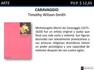 ARTE P.V.P. $ 12,65
CARAVAGGIO
Timothy Wilson-Smith
Michelangelo Merisi da Caravaggio (1571-
1610) fue un artista original y audaz que
llevó una vida corta y violenta. Sus figuras
desnudas son sexualmente provocativas y
sus pinturas religiosas dramáticas tienen
un poder psicológico y una capacidad de
molestar después de casi cuatro siglos..
 