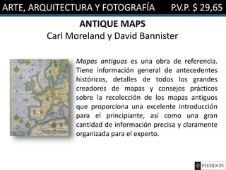 ARTE, ARQUITECTURA Y FOTOGRAFÍA P.V.P. $ 29,65
ANTIQUE MAPS
Carl Moreland y David Bannister
Mapas antiguos es una obra de referencia.
Tiene información general de antecedentes
históricos, detalles de todos los grandes
creadores de mapas y consejos prácticos
sobre la recolección de los mapas antiguos
que proporciona una excelente introducción
para el principiante, así como una gran
cantidad de información precisa y claramente
organizada para el experto.
 