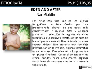 FOTOGRAFÍA P.V.P. $ 105,95
EDEN AND AFTER
Nan Goldin
Los niños han sido uno de los sujetos
fotográficos de Nan Goldin que han
proporcionado algunas de sus obras más
conmovedoras e íntimas. Edén y Después
presenta su selección de algunas de estas
fotografías, que incluyen retratos de los hijos de
los amigos cercanos de Nan. A través de estos
retratos únicos, Nan presenta una compleja
investigación de la infancia. Algunas fotografías
muestran a los niños solos, otros los presentan
en grupos familiares. Desde el embarazo y los
recién nacidos hasta adolescentes, algunos
temas han sido documentados por Nan durante
toda su vida.
 
