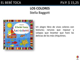 EL BEBÉ TOCA P.V.P. $ 15,25
LOS COLORES
Stella Baggott
Un alegre libro de vivos colores con
texturas; ranuras que repasar y
solapas que levantar que hará las
delicias de los más chiquitines.
 