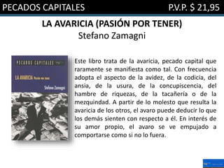 PECADOS CAPITALES P.V.P. $ 21,95
LA AVARICIA (PASIÓN POR TENER)
Stefano Zamagni
Este libro trata de la avaricia, pecado capital que
raramente se manifiesta como tal. Con frecuencia
adopta el aspecto de la avidez, de la codicia, del
ansia, de la usura, de la concupiscencia, del
hambre de riquezas, de la tacañería o de la
mezquindad. A partir de lo molesto que resulta la
avaricia de los otros, el avaro puede deducir lo que
los demás sienten con respecto a él. En interés de
su amor propio, el avaro se ve empujado a
comportarse como si no lo fuera.
 