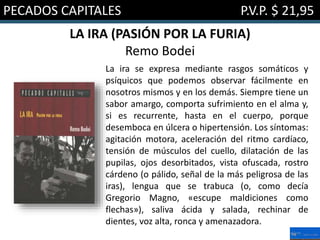 PECADOS CAPITALES P.V.P. $ 21,95
LA IRA (PASIÓN POR LA FURIA)
Remo Bodei
La ira se expresa mediante rasgos somáticos y
psíquicos que podemos observar fácilmente en
nosotros mismos y en los demás. Siempre tiene un
sabor amargo, comporta sufrimiento en el alma y,
si es recurrente, hasta en el cuerpo, porque
desemboca en úlcera o hipertensión. Los síntomas:
agitación motora, aceleración del ritmo cardíaco,
tensión de músculos del cuello, dilatación de las
pupilas, ojos desorbitados, vista ofuscada, rostro
cárdeno (o pálido, señal de la más peligrosa de las
iras), lengua que se trabuca (o, como decía
Gregorio Magno, «escupe maldiciones como
flechas»), saliva ácida y salada, rechinar de
dientes, voz alta, ronca y amenazadora.
 