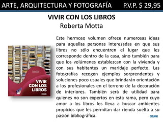 ARTE, ARQUITECTURA Y FOTOGRAFÍA P.V.P. $ 29,95
VIVIR CON LOS LIBROS
Roberta Motta
Este hermoso volumen ofrece numerosas ideas
para aquellas personas interesadas en que sus
libros no sólo encuentren el lugar que les
corresponde dentro de la casa, sino también para
que los volúmenes establezcan con la vivienda y
con sus habitantes un maridaje perfecto. Las
fotografías recogen ejemplos sorprendentes y
soluciones poco usuales que brindarán orientación
a los profesionales en el terreno de la decoración
de interiores. También será de utilidad para
quienes no son expertos en esta rama, pero cuyo
amor a los libros los lleva a buscar ambientes
propicios que les permitan dar rienda suelta a su
pasión bibliográfica.
 