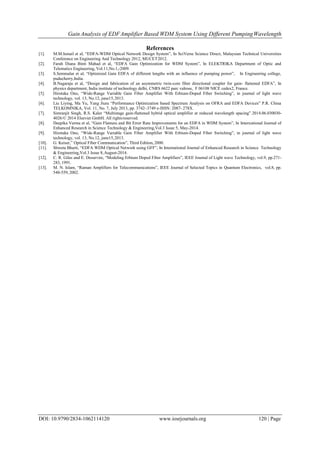 Gain Analysis of EDFAmplifier Based WDM System Using Different PumpingWavelength
DOI: 10.9790/2834-1062114120 www.iosrjournals.org 120 | Page
References
[1]. M.M.Ismail et al, “EDFA-WDM Optical Network Design System”, In SciVerse Science Direct, Malaysian Technical Universities
Conference on Engineering And Technology 2012, MUCET2012.
[2]. Farah Diana Binti Mahad et al, “EDFA Gain Optimization for WDM System”, In ELEKTRIKA Department of Optic and
Telematics Engineering, Vol.11,No.1,-2009.
[3]. S.Semmalar et al, “Optimized Gain EDFA of different lengths with an influence of pumping power”, In Engineering college,
puducherry,India.
[4]. B.Nagaraju et al, “Design and fabrication of an asymmetric twin-core fiber directional coupler for gain- flattened EDFA”, In
physics department, India institute of technology delhi, CNRS 6622 parc valrose, F 06108 NICE cedex2, France.
[5]. Hirotaka Ono, “Wide-Range Variable Gain Fiber Amplifier With Erbium-Doped Fiber Switching”, in journal of light wave
technology, vol. 13, No.12, june15,2013.
[6]. Liu Liying, Ma Yu, Yang Jiuru “Performance Optimization based Spectrum Analysis on OFRA and EDFA Devices” P.R. China
TELKOMNIKA, Vol. 11, No. 7, July 2013, pp. 3742~3749 e-ISSN: 2087- 278X.
[7]. Simranjit Singh, R.S. Kaler “Multistage gain-flattened hybrid optical amplifier at reduced wavelength spacing”.2014.06.030030-
4026/© 2014 Elsevier GmbH. All rightsreserved.
[8]. Deepika Verma et al, “Gain Flatness and Bit Error Rate Improvements for an EDFA in WDM System”, In International Journal of
Enhanced Research in Science Technology & Engineering,Vol.3 Issue 5, May-2014.
[9]. Hirotaka Ono, “Wide-Range Variable Gain Fiber Amplifier With Erbium-Doped Fiber Switching”, in journal of light wave
technology, vol. 13, No.12, june15,2013.
[10]. G. Keiser,” Optical Fiber Communication”, Third Edition,2000.
[11]. Shweta Bharti, “EDFA WDM Optical Network using GFF”, In International Journal of Enhanced Research in Science Technology
& Engineering,Vol.3 Issue 8,August-2014.
[12]. C. R. Giles and E. Desurvire, “Modeling Erbium Doped Fiber Amplifiers”, IEEE Journal of Light wave Technology, vol.9, pp.271-
283, 1991.
[13]. M. N. Islam, “Raman Amplifiers for Telecommunications”, IEEE Journal of Selected Topics in Quantum Electronics, vol.8, pp.
548-559, 2002.
 