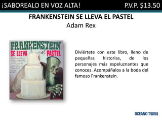 ¡SABOREALO EN VOZ ALTA!                      P.V.P. $13.50
       FRANKENSTEIN SE LLEVA EL PASTEL
                 Adam Rex


                     Diviértete con este libro, lleno de
                     pequeñas     historias,   de     los
                     personajes más espeluznantes que
                     conoces. Acompáñalos a la boda del
                     famoso Frankenstein.
 