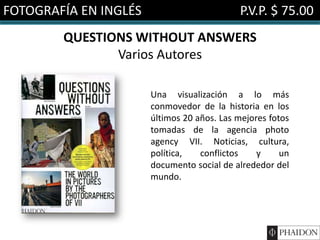 FOTOGRAFÍA EN INGLÉS                        P.V.P. $ 75.00
        QUESTIONS WITHOUT ANSWERS
               Varios Autores

                       Una visualización a lo más
                       conmovedor de la historia en los
                       últimos 20 años. Las mejores fotos
                       tomadas de la agencia photo
                       agency VII. Noticias, cultura,
                       política,   conflictos    y     un
                       documento social de alrededor del
                       mundo.
 