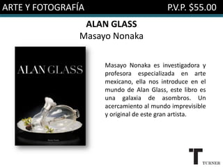 ARTE Y FOTOGRAFÍA                        P.V.P. $55.00
                ALAN GLASS
               Masayo Nonaka

                    Masayo Nonaka es investigadora y
                    profesora especializada en arte
                    mexicano, ella nos introduce en el
                    mundo de Alan Glass, este libro es
                    una galaxia de asombros. Un
                    acercamiento al mundo imprevisible
                    y original de este gran artista.
 