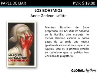 PAPEL DE LIAR                                P.V.P. $ 19.00
                  LOS BOHEMIOS
                Anne Gedeon Lafitte

                       Mientras      Donatien de Sade
                       pergeñaba Los 120 días de Sodoma
                       en la Bastilla, otro marqués no
                       menos libertino escribía a pocos
                       pasos de su celda una novela
                       igualmente escandalosa y repleta de
                       lujurias. Esta es la primera versión
                       en castellano que se publica tras
                       220 años de purgatorio.
 